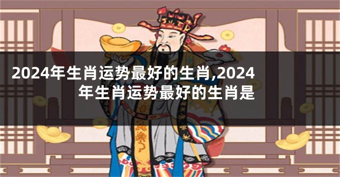 2024年生肖运势最好的生肖,2024年生肖运势最好的生肖是