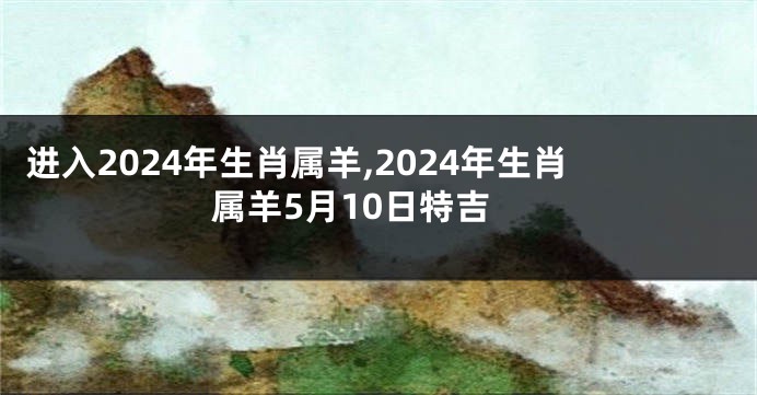 进入2024年生肖属羊,2024年生肖属羊5月10日特吉