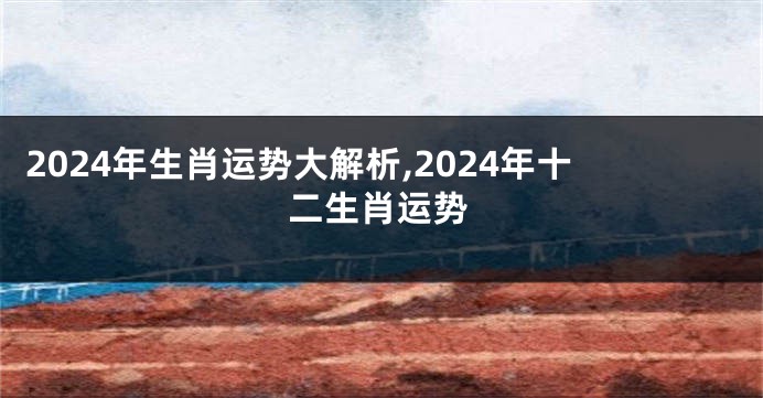 2024年生肖运势大解析,2024年十二生肖运势