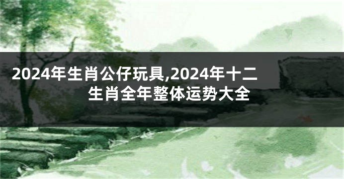 2024年生肖公仔玩具,2024年十二生肖全年整体运势大全