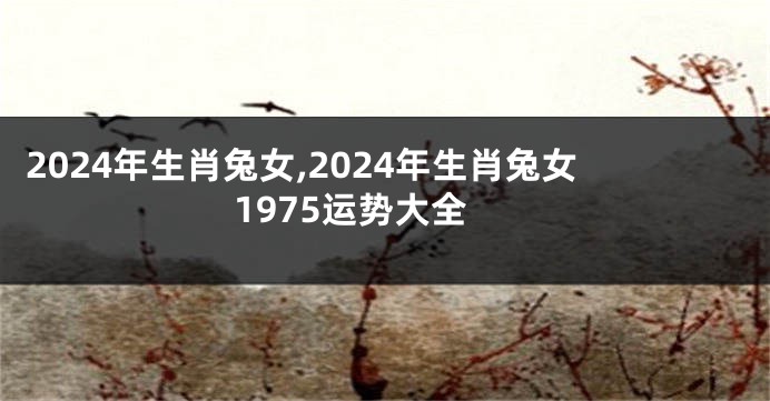 2024年生肖兔女,2024年生肖兔女1975运势大全