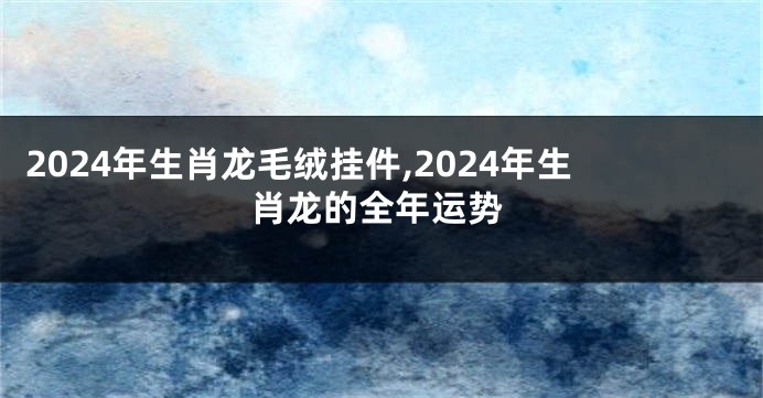 2024年生肖龙毛绒挂件,2024年生肖龙的全年运势