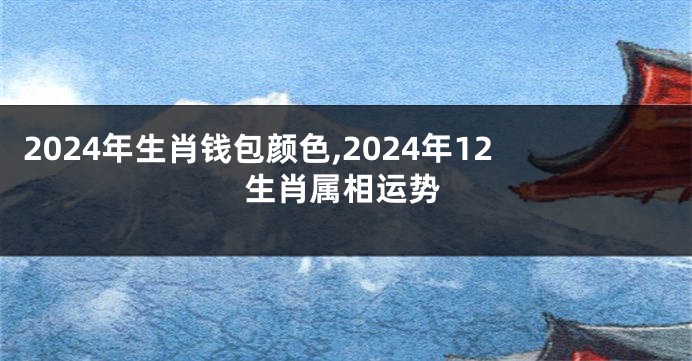 2024年生肖钱包颜色,2024年12生肖属相运势