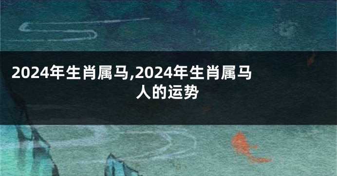 2024年生肖属马,2024年生肖属马人的运势