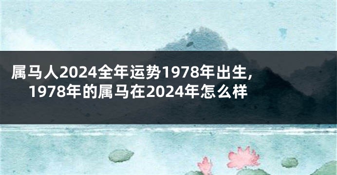 属马人2024全年运势1978年出生,1978年的属马在2024年怎么样