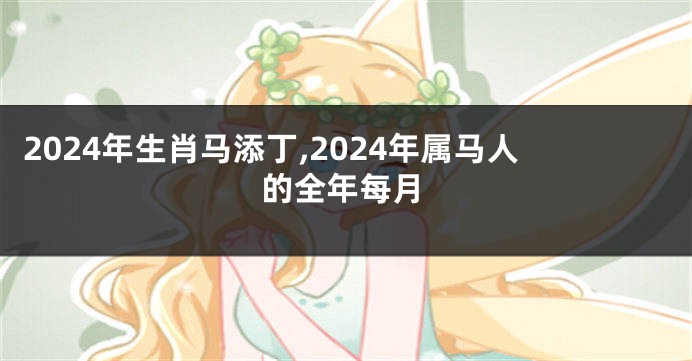 2024年生肖马添丁,2024年属马人的全年每月