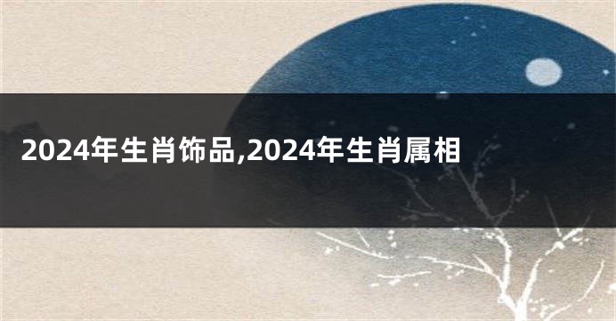 2024年生肖饰品,2024年生肖属相