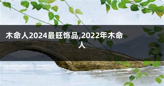 木命人2024最旺饰品,2022年木命人