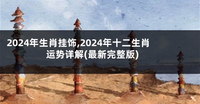 2024年生肖挂饰,2024年十二生肖运势详解(最新完整版)