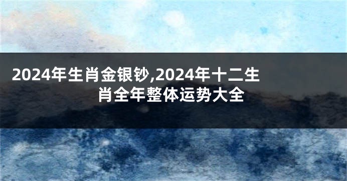 2024年生肖金银钞,2024年十二生肖全年整体运势大全