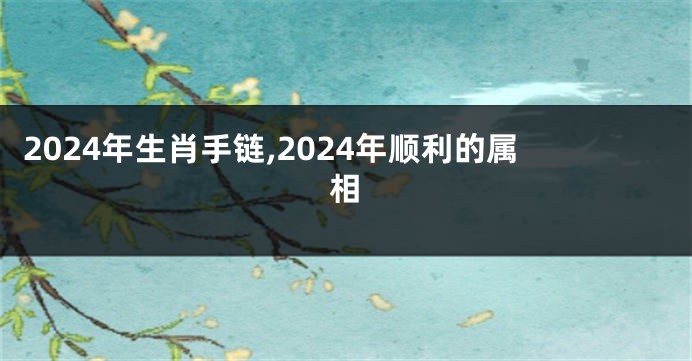 2024年生肖手链,2024年顺利的属相