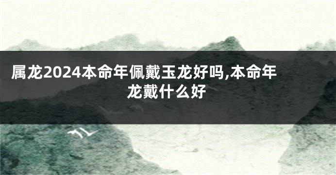 属龙2024本命年佩戴玉龙好吗,本命年龙戴什么好