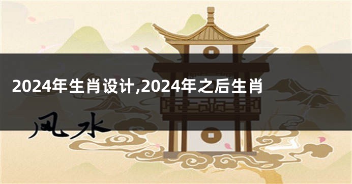 2024年生肖设计,2024年之后生肖