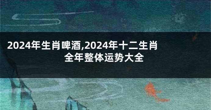 2024年生肖啤酒,2024年十二生肖全年整体运势大全