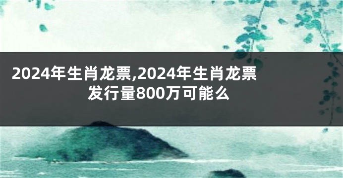 2024年生肖龙票,2024年生肖龙票发行量800万可能么