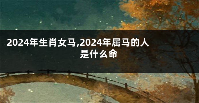 2024年生肖女马,2024年属马的人是什么命