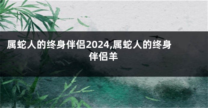 属蛇人的终身伴侣2024,属蛇人的终身伴侣羊