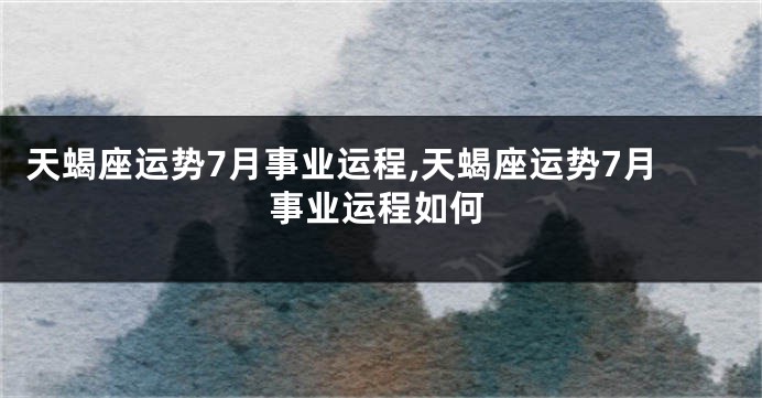 天蝎座运势7月事业运程,天蝎座运势7月事业运程如何