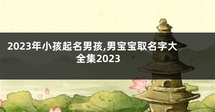 2023年小孩起名男孩,男宝宝取名字大全集2023