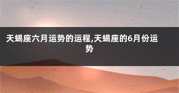 天蝎座六月运势的运程,天蝎座的6月份运势