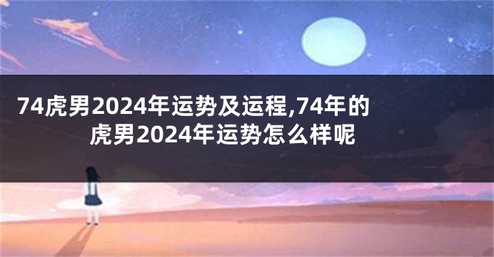 74虎男2024年运势及运程,74年的虎男2024年运势怎么样呢