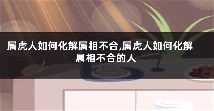 属虎人如何化解属相不合,属虎人如何化解属相不合的人