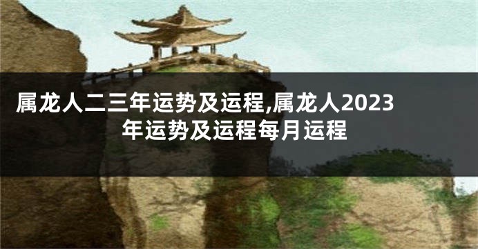 属龙人二三年运势及运程,属龙人2023年运势及运程每月运程