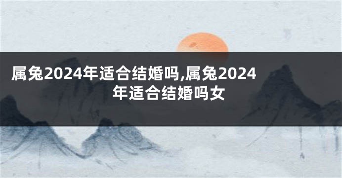 属兔2024年适合结婚吗,属兔2024年适合结婚吗女