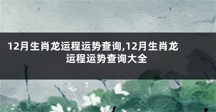 12月生肖龙运程运势查询,12月生肖龙运程运势查询大全