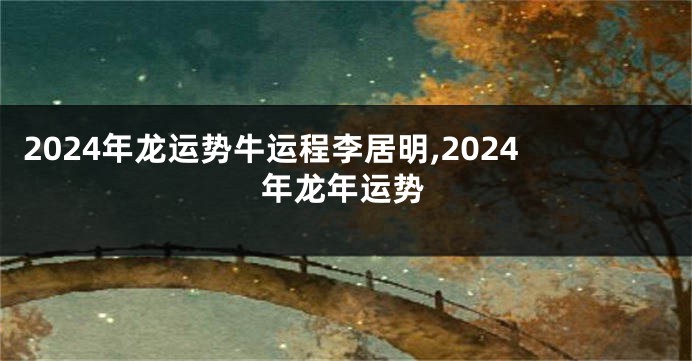 2024年龙运势牛运程李居明,2024年龙年运势