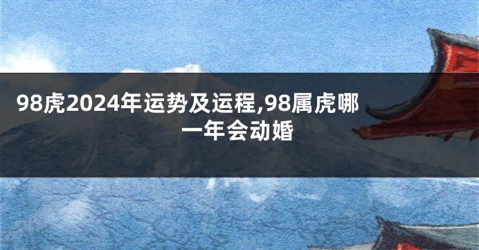 98虎2024年运势及运程,98属虎哪一年会动婚