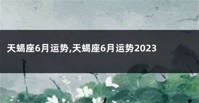 天蝎座6月运势,天蝎座6月运势2023