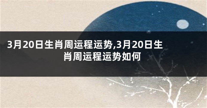 3月20日生肖周运程运势,3月20日生肖周运程运势如何