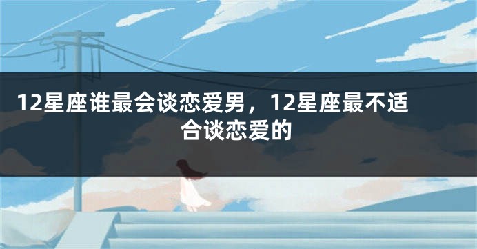 12星座谁最会谈恋爱男，12星座最不适合谈恋爱的