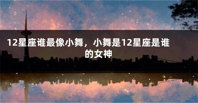 12星座谁最像小舞，小舞是12星座是谁的女神