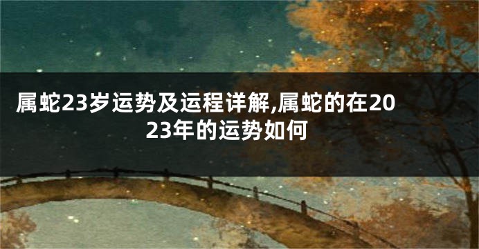 属蛇23岁运势及运程详解,属蛇的在2023年的运势如何