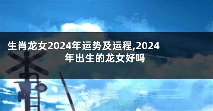 生肖龙女2024年运势及运程,2024年出生的龙女好吗