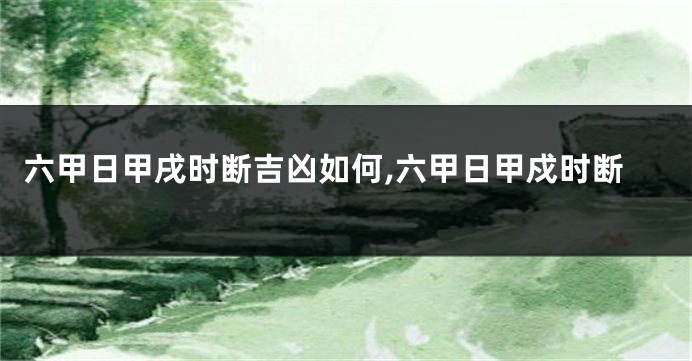 六甲日甲戌时断吉凶如何,六甲日甲戍时断