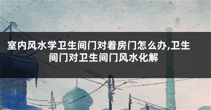 室内风水学卫生间门对着房门怎么办,卫生间门对卫生间门风水化解