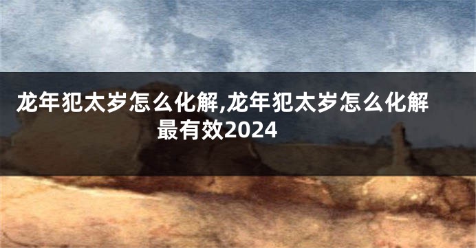 龙年犯太岁怎么化解,龙年犯太岁怎么化解最有效2024