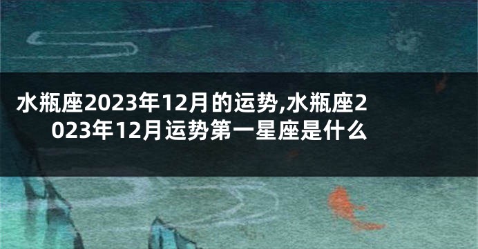 水瓶座2023年12月的运势,水瓶座2023年12月运势第一星座是什么