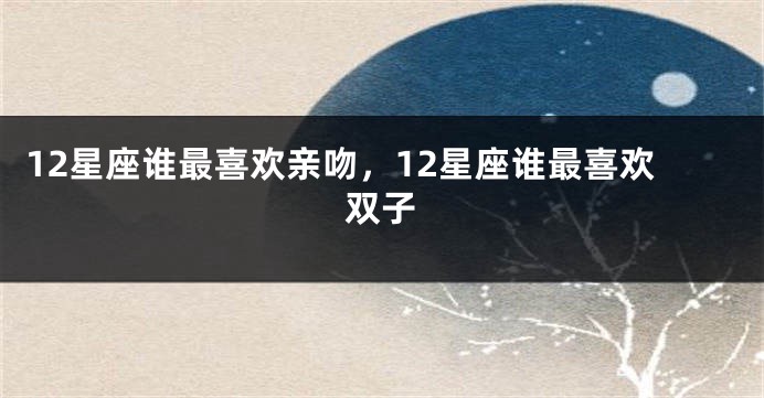 12星座谁最喜欢亲吻，12星座谁最喜欢双子