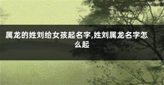 属龙的姓刘给女孩起名字,姓刘属龙名字怎么起