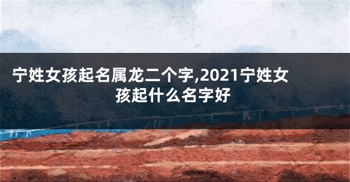 宁姓女孩起名属龙二个字,2021宁姓女孩起什么名字好