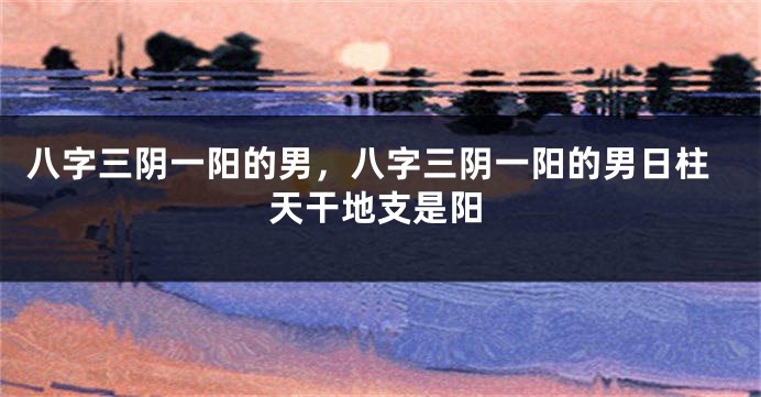 八字三阴一阳的男，八字三阴一阳的男日柱天干地支是阳