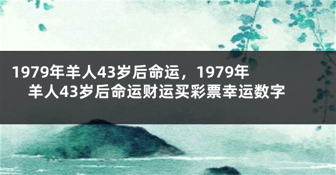 1979年羊人43岁后命运，1979年羊人43岁后命运财运买彩票幸运数字