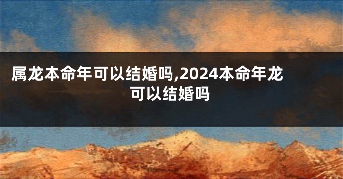 属龙本命年可以结婚吗,2024本命年龙可以结婚吗