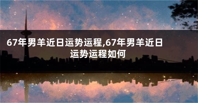 67年男羊近日运势运程,67年男羊近日运势运程如何