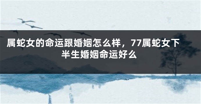 属蛇女的命运跟婚姻怎么样，77属蛇女下半生婚姻命运好么