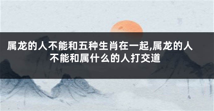 属龙的人不能和五种生肖在一起,属龙的人不能和属什么的人打交道